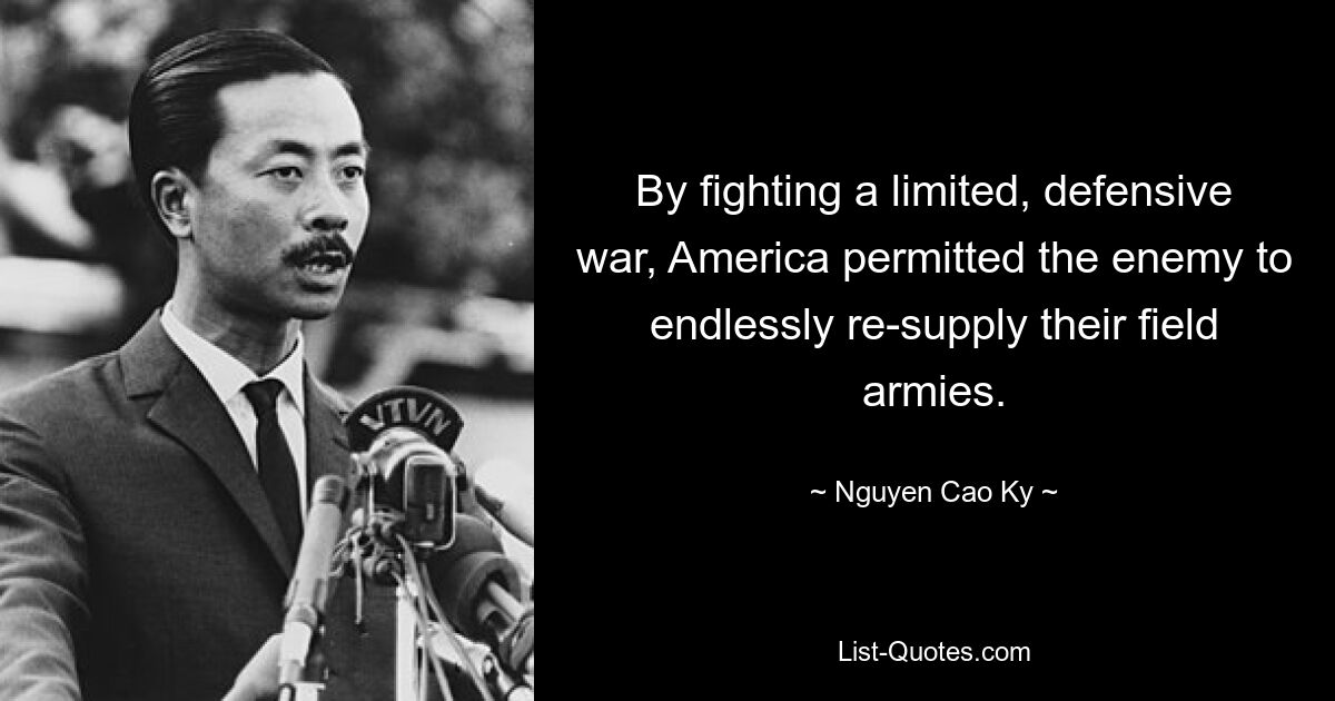 By fighting a limited, defensive war, America permitted the enemy to endlessly re-supply their field armies. — © Nguyen Cao Ky