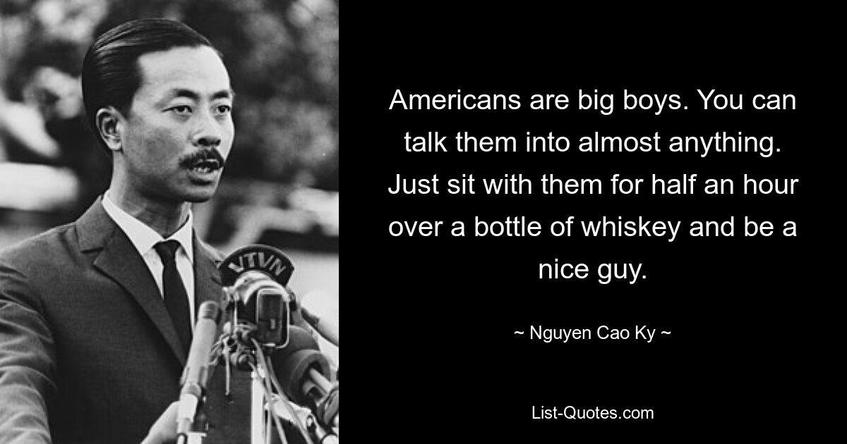 Americans are big boys. You can talk them into almost anything. Just sit with them for half an hour over a bottle of whiskey and be a nice guy. — © Nguyen Cao Ky