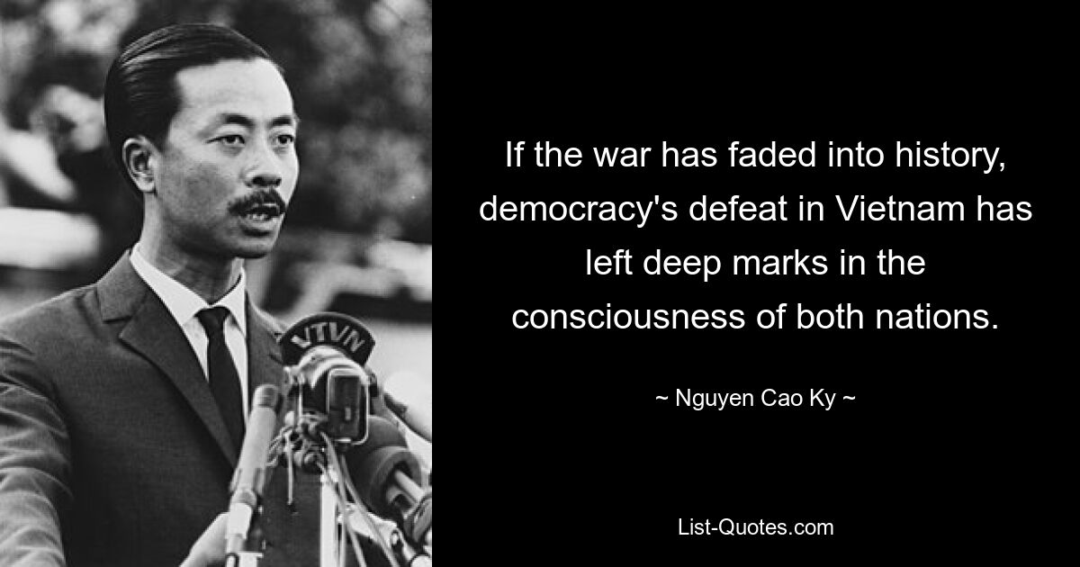 If the war has faded into history, democracy's defeat in Vietnam has left deep marks in the consciousness of both nations. — © Nguyen Cao Ky