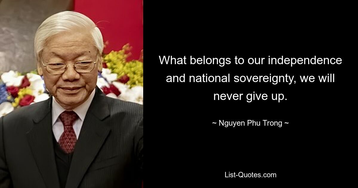 What belongs to our independence and national sovereignty, we will never give up. — © Nguyen Phu Trong