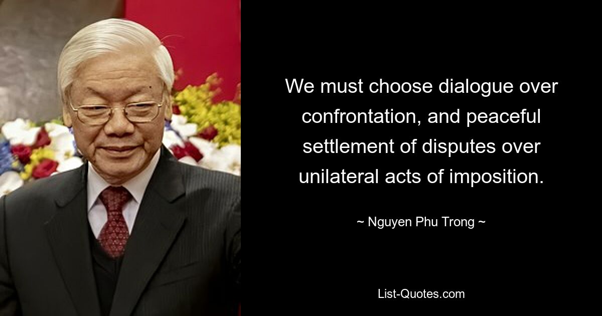 We must choose dialogue over confrontation, and peaceful settlement of disputes over unilateral acts of imposition. — © Nguyen Phu Trong