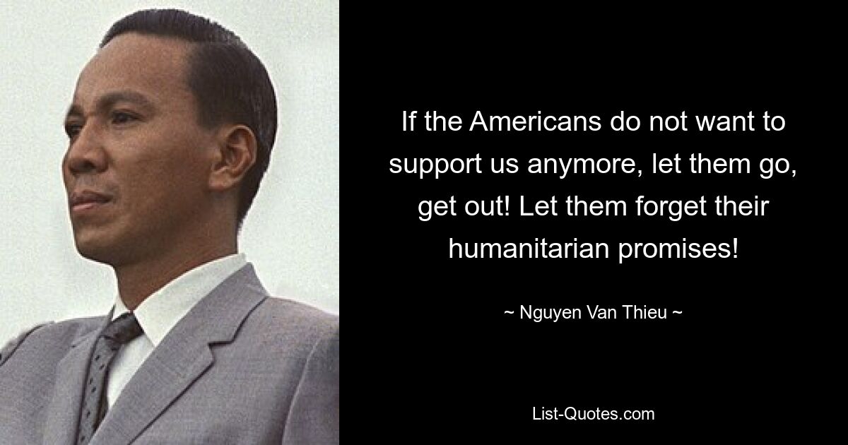 If the Americans do not want to support us anymore, let them go, get out! Let them forget their humanitarian promises! — © Nguyen Van Thieu