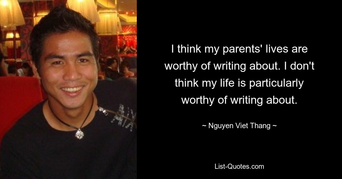 I think my parents' lives are worthy of writing about. I don't think my life is particularly worthy of writing about. — © Nguyen Viet Thang