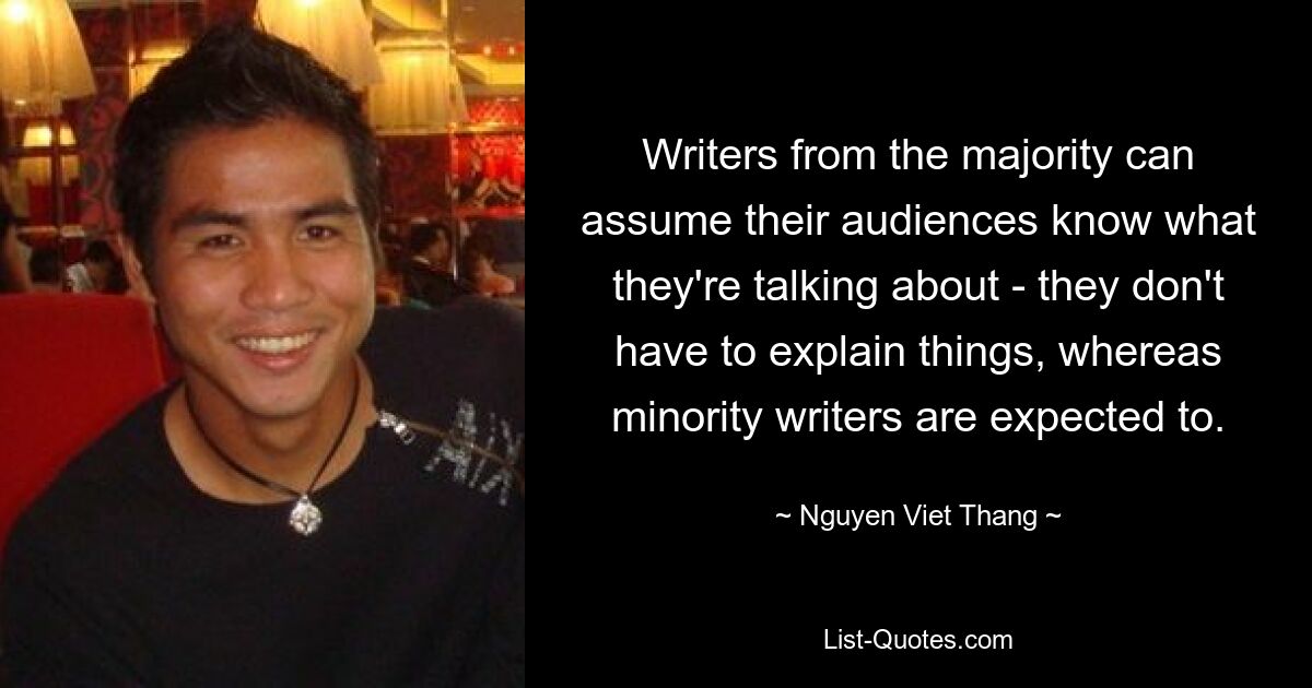 Writers from the majority can assume their audiences know what they're talking about - they don't have to explain things, whereas minority writers are expected to. — © Nguyen Viet Thang