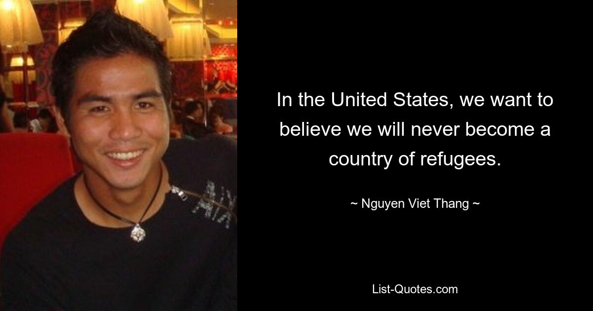 In the United States, we want to believe we will never become a country of refugees. — © Nguyen Viet Thang