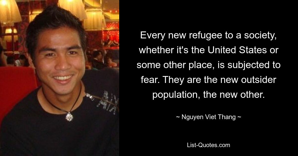 Every new refugee to a society, whether it's the United States or some other place, is subjected to fear. They are the new outsider population, the new other. — © Nguyen Viet Thang