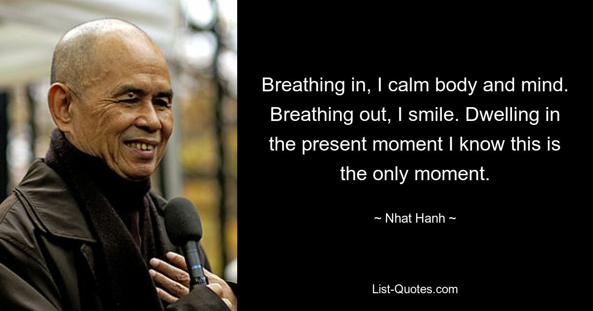 Breathing in, I calm body and mind. Breathing out, I smile. Dwelling in the present moment I know this is the only moment. — © Nhat Hanh