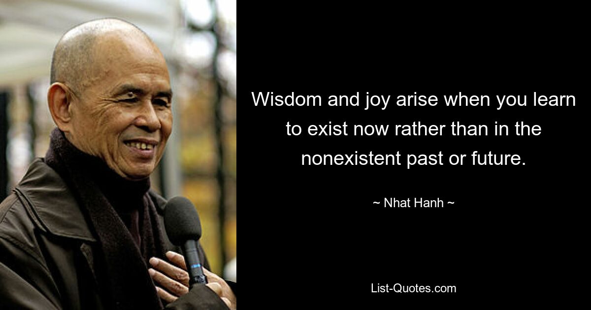 Wisdom and joy arise when you learn to exist now rather than in the nonexistent past or future. — © Nhat Hanh