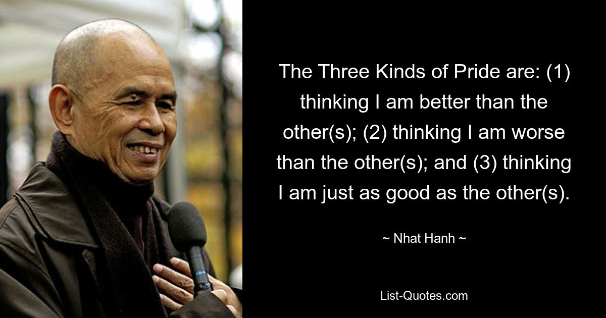 The Three Kinds of Pride are: (1) thinking I am better than the other(s); (2) thinking I am worse than the other(s); and (3) thinking I am just as good as the other(s). — © Nhat Hanh