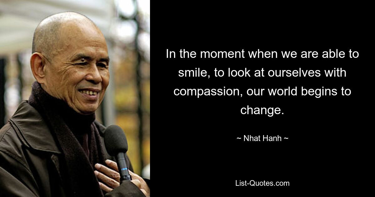 In the moment when we are able to smile, to look at ourselves with compassion, our world begins to change. — © Nhat Hanh