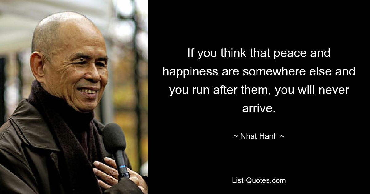 If you think that peace and happiness are somewhere else and you run after them, you will never arrive. — © Nhat Hanh