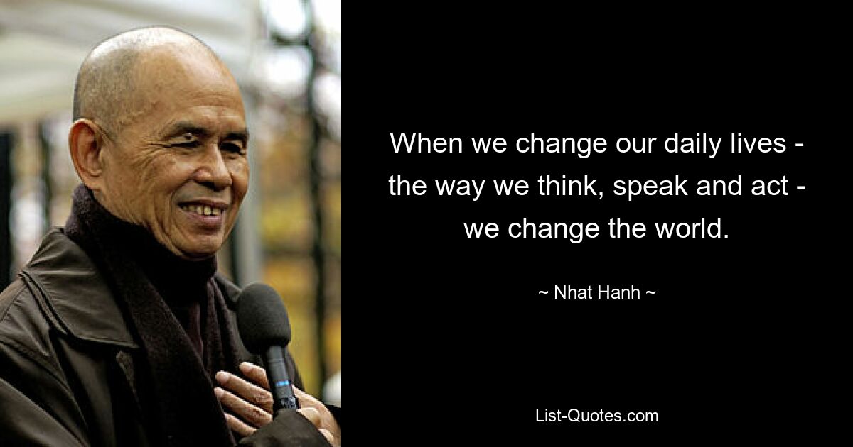 When we change our daily lives - the way we think, speak and act - we change the world. — © Nhat Hanh