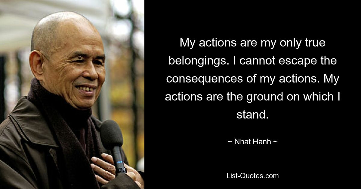 My actions are my only true belongings. I cannot escape the consequences of my actions. My actions are the ground on which I stand. — © Nhat Hanh