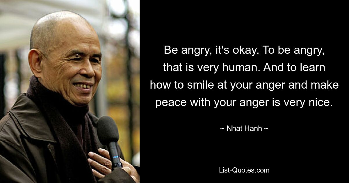 Be angry, it's okay. To be angry, that is very human. And to learn how to smile at your anger and make peace with your anger is very nice. — © Nhat Hanh