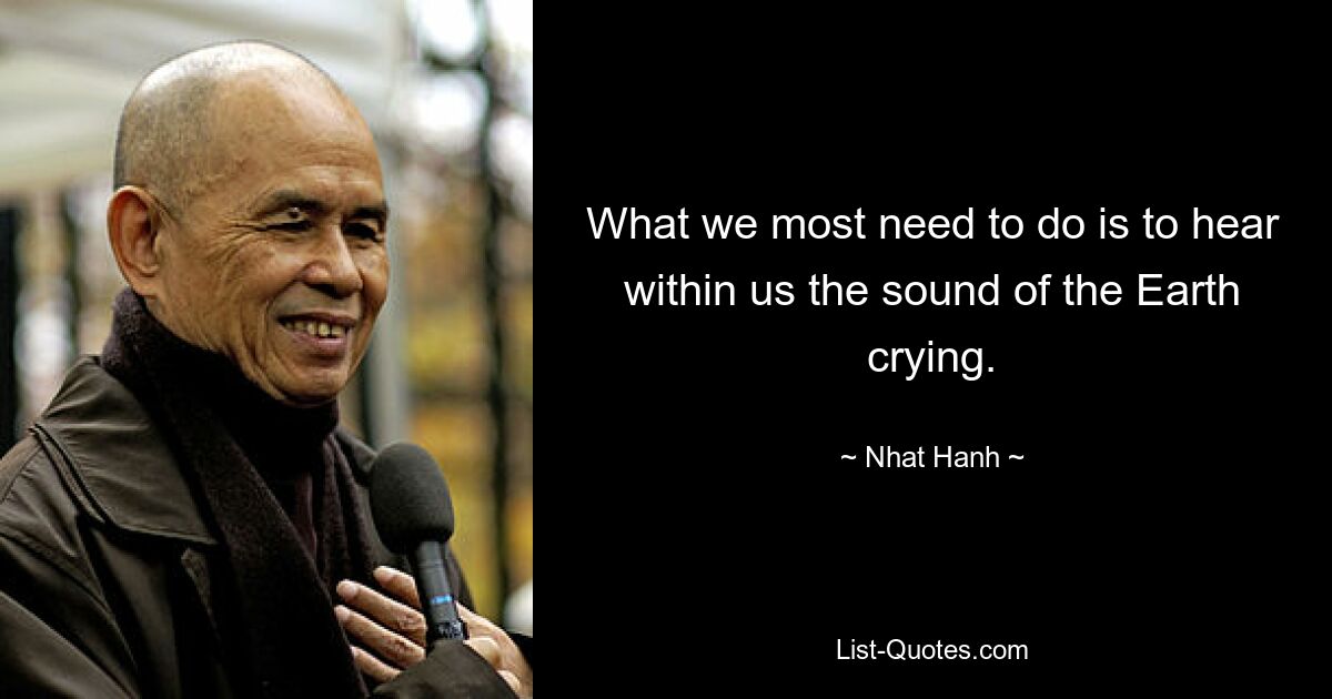 What we most need to do is to hear within us the sound of the Earth crying. — © Nhat Hanh