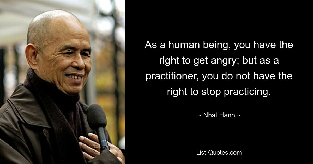 As a human being, you have the right to get angry; but as a practitioner, you do not have the right to stop practicing. — © Nhat Hanh