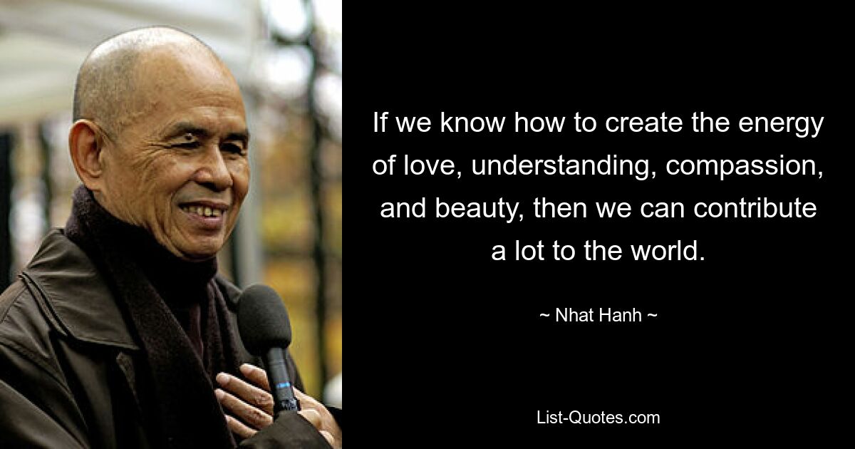 If we know how to create the energy of love, understanding, compassion, and beauty, then we can contribute a lot to the world. — © Nhat Hanh