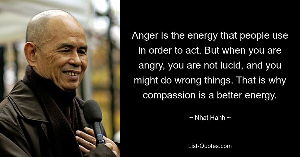 Anger is the energy that people use in order to act. But when you are angry, you are not lucid, and you might do wrong things. That is why compassion is a better energy. — © Nhat Hanh