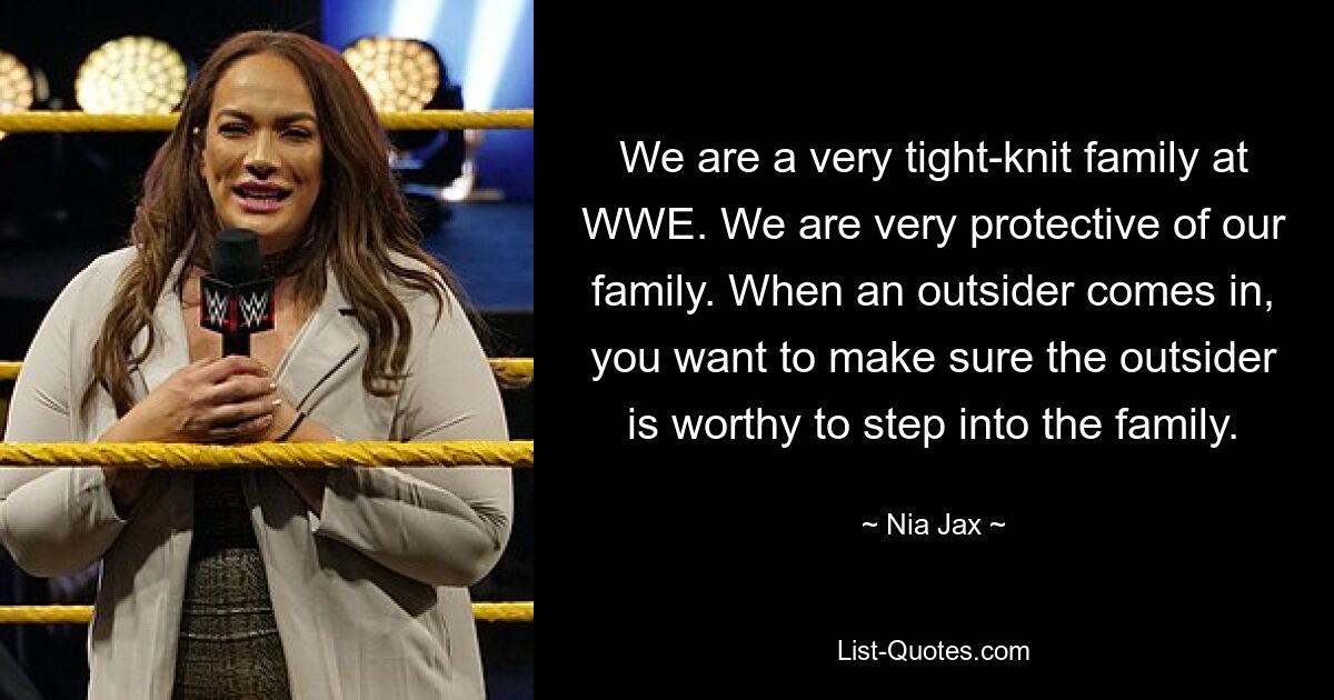 We are a very tight-knit family at WWE. We are very protective of our family. When an outsider comes in, you want to make sure the outsider is worthy to step into the family. — © Nia Jax