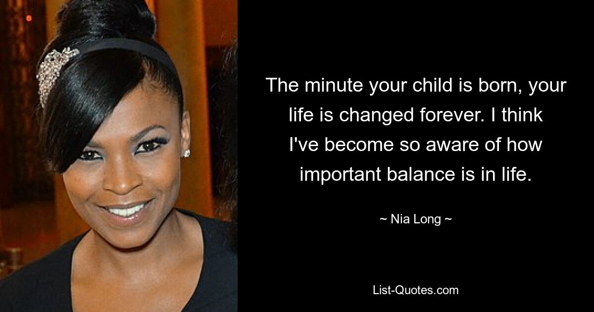 The minute your child is born, your life is changed forever. I think I've become so aware of how important balance is in life. — © Nia Long