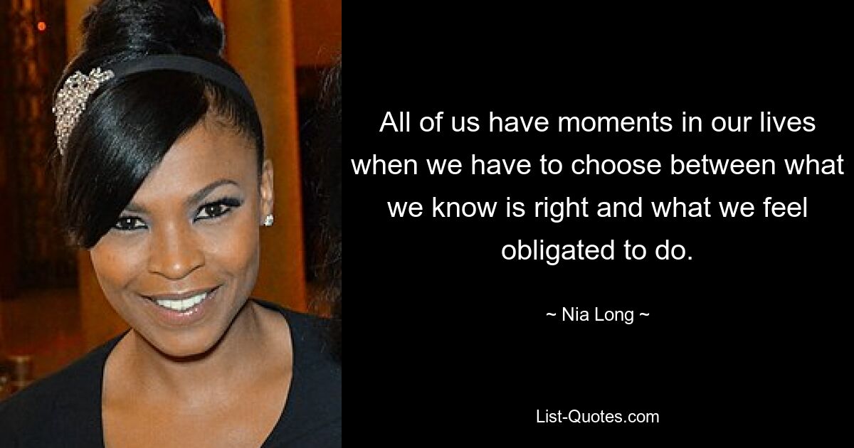 All of us have moments in our lives when we have to choose between what we know is right and what we feel obligated to do. — © Nia Long