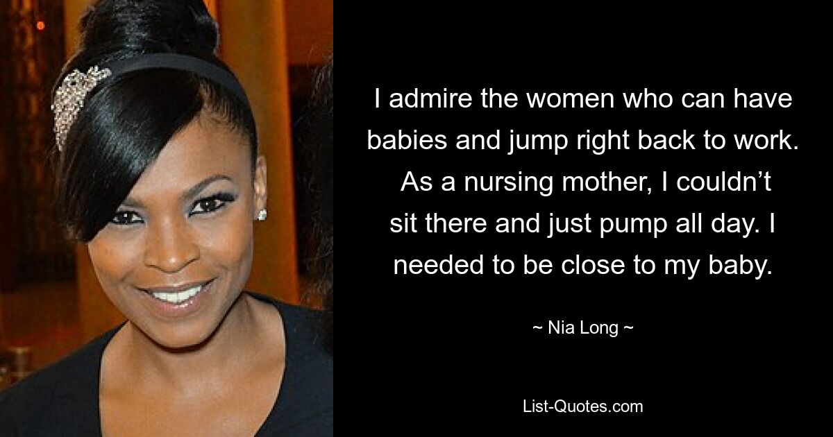 I admire the women who can have babies and jump right back to work.  As a nursing mother, I couldn’t sit there and just pump all day. I needed to be close to my baby. — © Nia Long