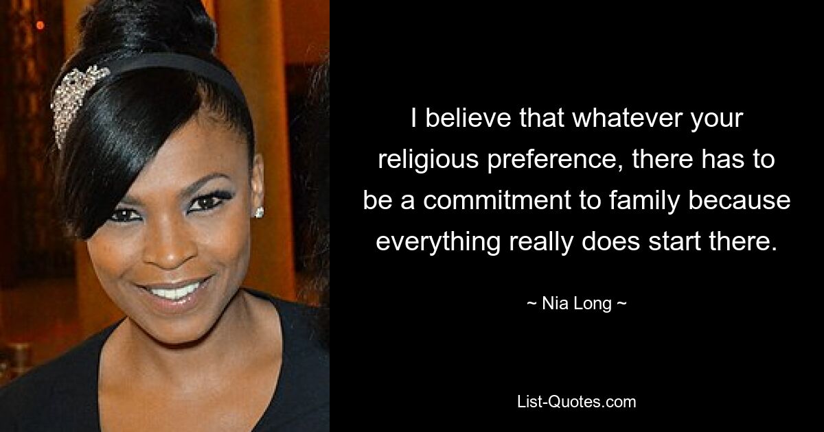 I believe that whatever your religious preference, there has to be a commitment to family because everything really does start there. — © Nia Long