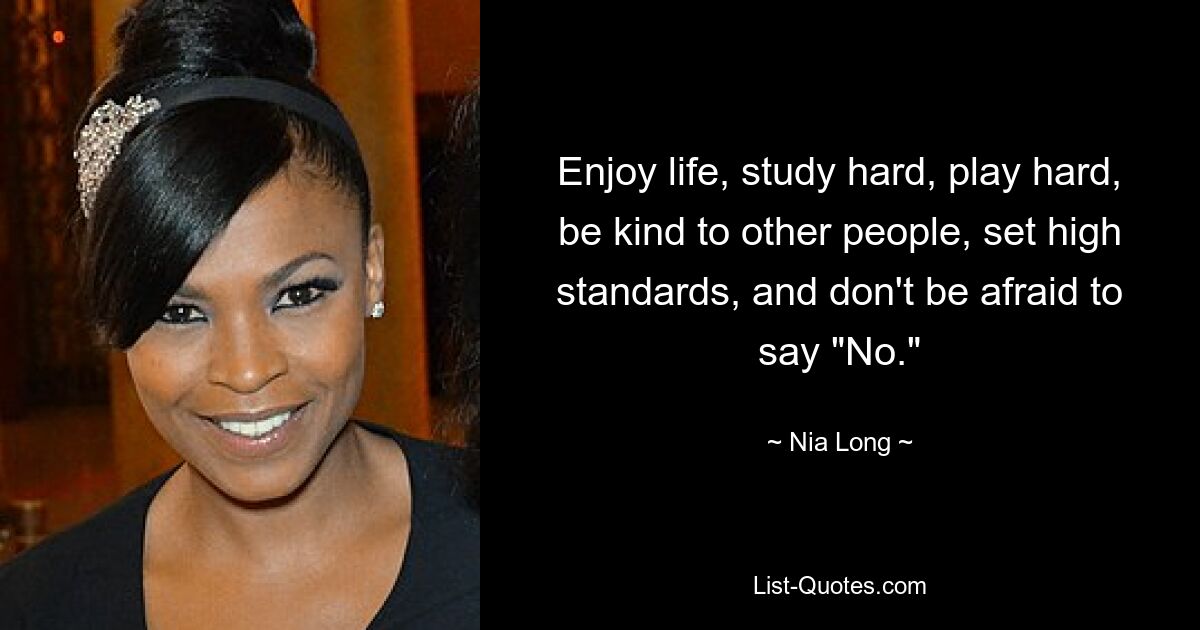 Enjoy life, study hard, play hard, be kind to other people, set high standards, and don't be afraid to say "No." — © Nia Long