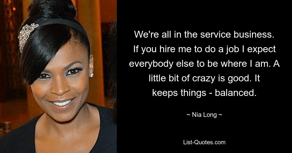 We're all in the service business. If you hire me to do a job I expect everybody else to be where I am. A little bit of crazy is good. It keeps things - balanced. — © Nia Long