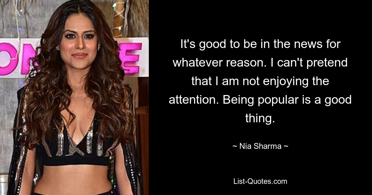 It's good to be in the news for whatever reason. I can't pretend that I am not enjoying the attention. Being popular is a good thing. — © Nia Sharma