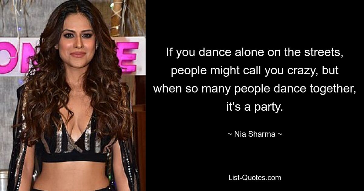 If you dance alone on the streets, people might call you crazy, but when so many people dance together, it's a party. — © Nia Sharma