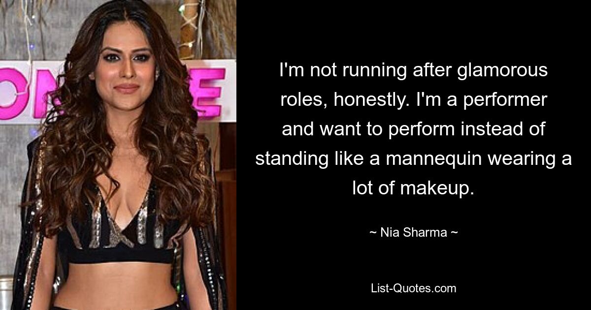 I'm not running after glamorous roles, honestly. I'm a performer and want to perform instead of standing like a mannequin wearing a lot of makeup. — © Nia Sharma