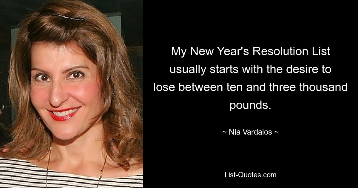 My New Year's Resolution List usually starts with the desire to lose between ten and three thousand pounds. — © Nia Vardalos