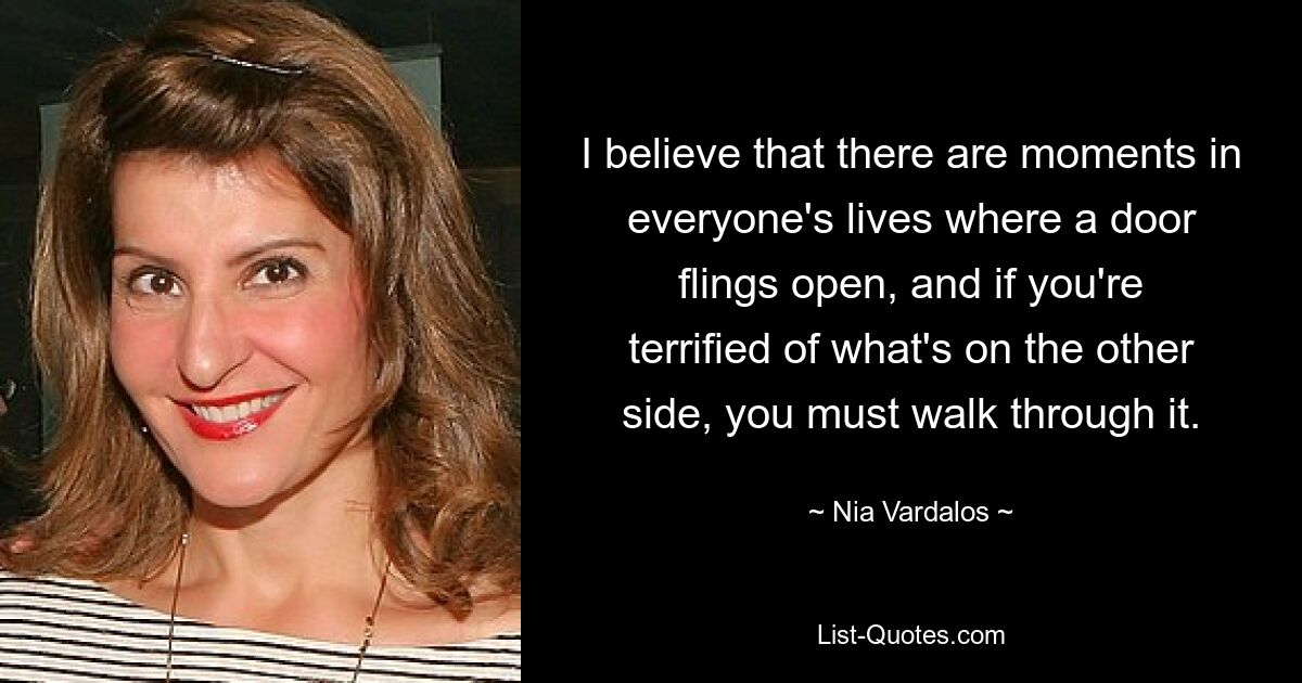 I believe that there are moments in everyone's lives where a door flings open, and if you're terrified of what's on the other side, you must walk through it. — © Nia Vardalos