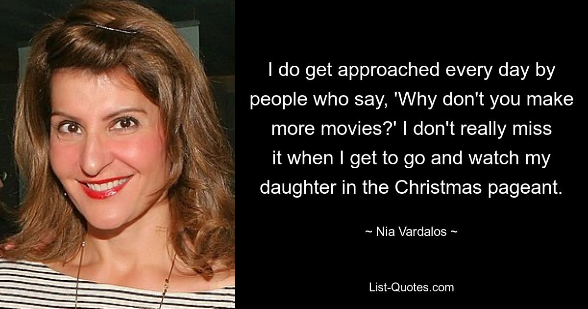 I do get approached every day by people who say, 'Why don't you make more movies?' I don't really miss it when I get to go and watch my daughter in the Christmas pageant. — © Nia Vardalos