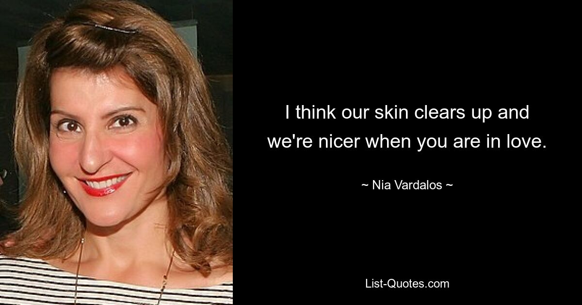 I think our skin clears up and we're nicer when you are in love. — © Nia Vardalos