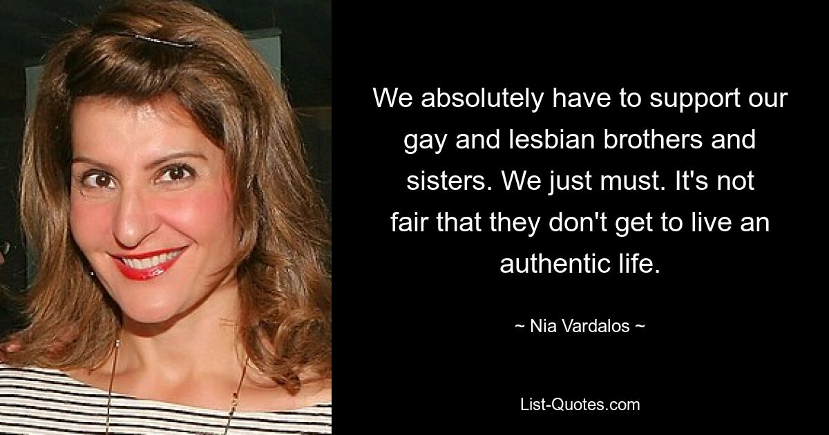 We absolutely have to support our gay and lesbian brothers and sisters. We just must. It's not fair that they don't get to live an authentic life. — © Nia Vardalos