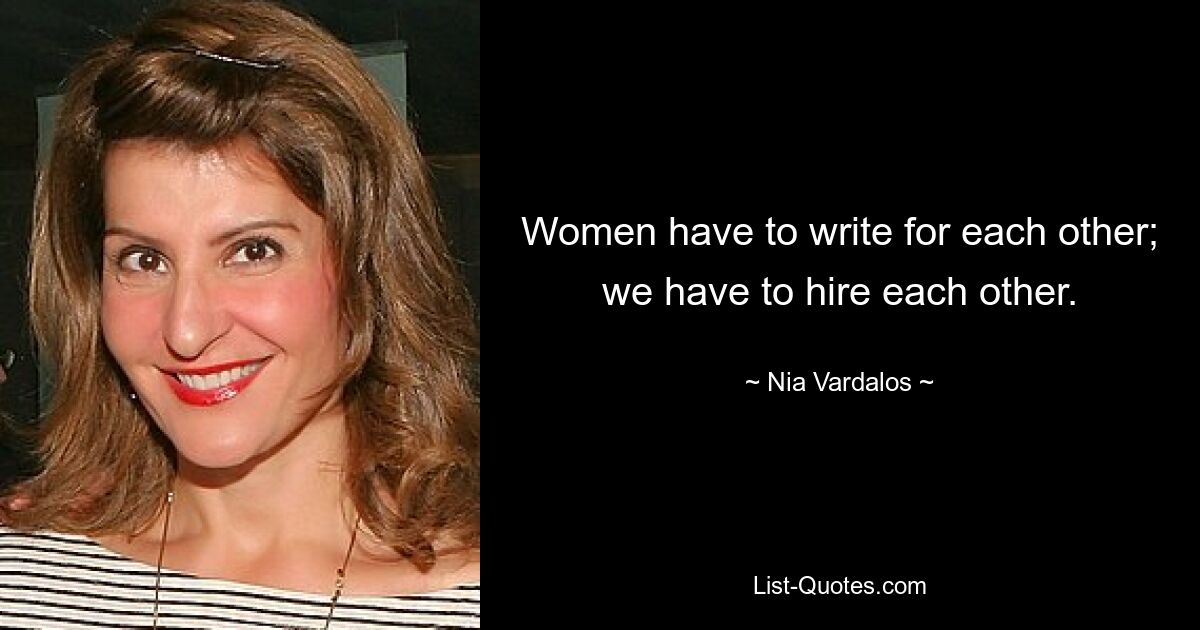 Women have to write for each other; we have to hire each other. — © Nia Vardalos