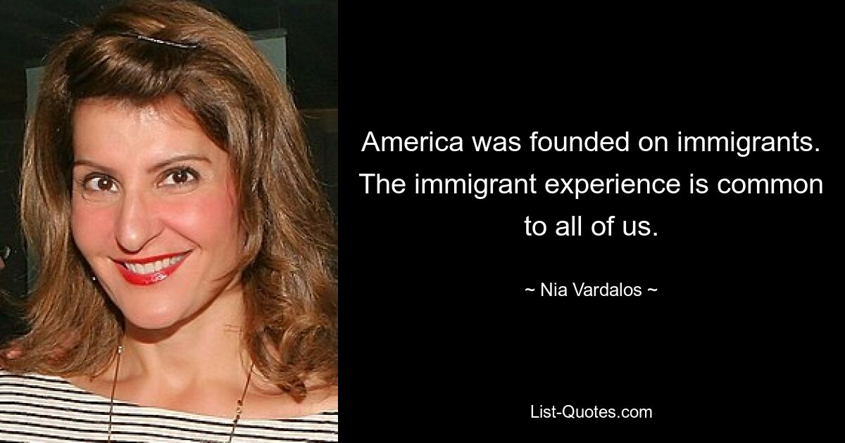 America was founded on immigrants. The immigrant experience is common to all of us. — © Nia Vardalos