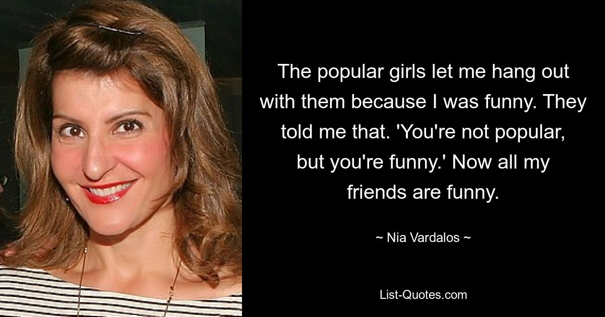 The popular girls let me hang out with them because I was funny. They told me that. 'You're not popular, but you're funny.' Now all my friends are funny. — © Nia Vardalos