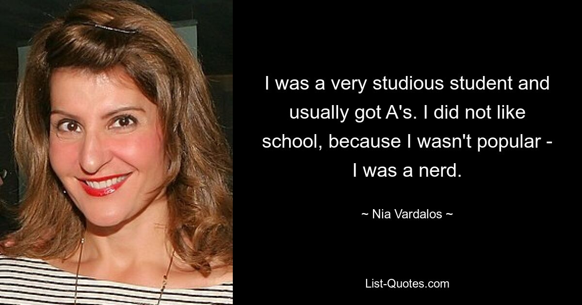 I was a very studious student and usually got A's. I did not like school, because I wasn't popular - I was a nerd. — © Nia Vardalos