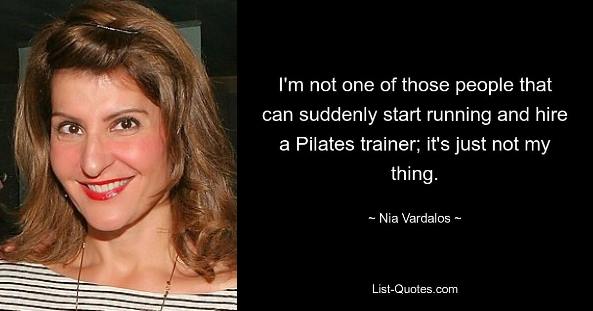 I'm not one of those people that can suddenly start running and hire a Pilates trainer; it's just not my thing. — © Nia Vardalos