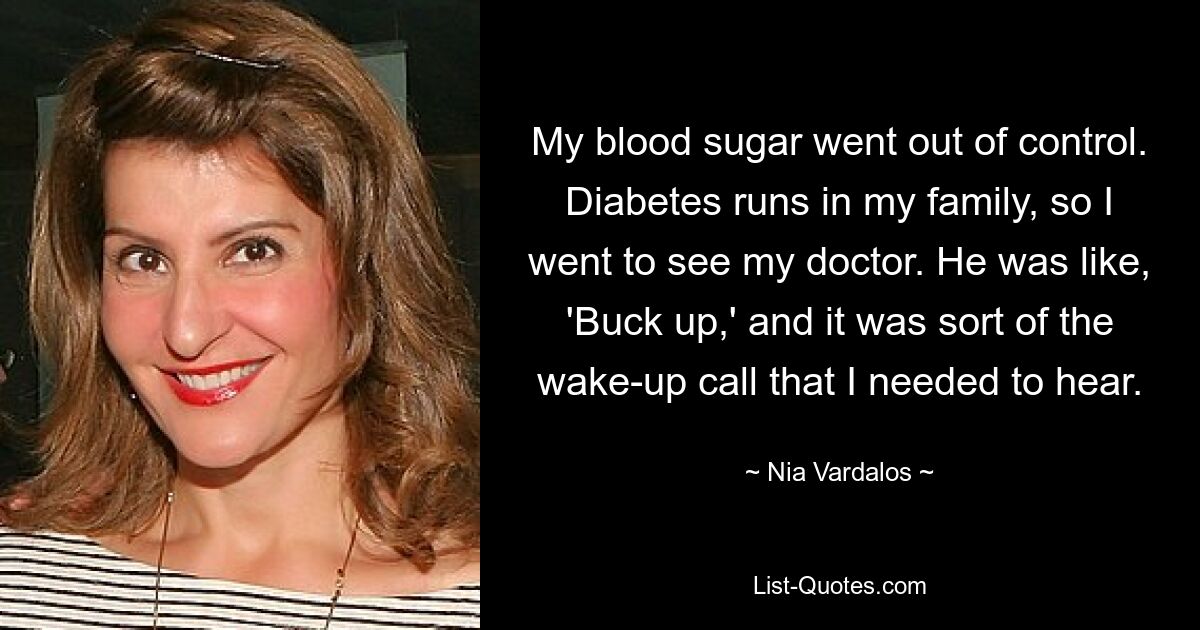 My blood sugar went out of control. Diabetes runs in my family, so I went to see my doctor. He was like, 'Buck up,' and it was sort of the wake-up call that I needed to hear. — © Nia Vardalos