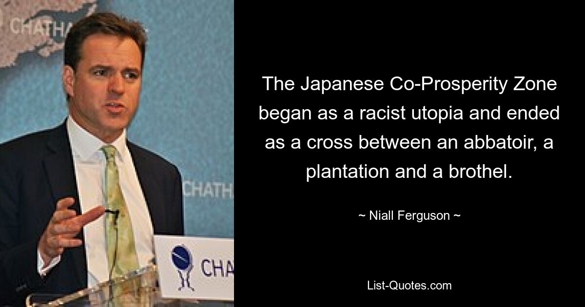 The Japanese Co-Prosperity Zone began as a racist utopia and ended as a cross between an abbatoir, a plantation and a brothel. — © Niall Ferguson