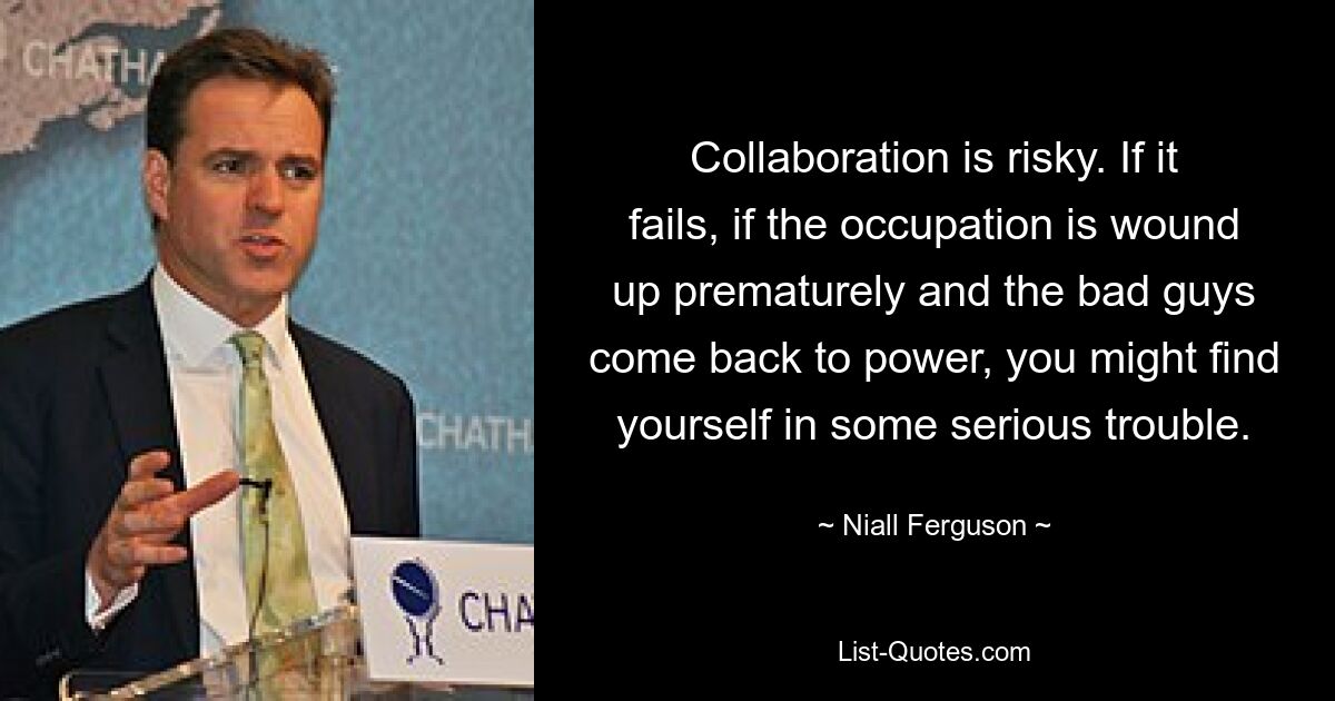 Collaboration is risky. If it fails, if the occupation is wound up prematurely and the bad guys come back to power, you might find yourself in some serious trouble. — © Niall Ferguson