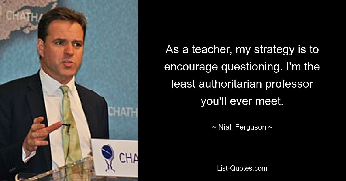 As a teacher, my strategy is to encourage questioning. I'm the least authoritarian professor you'll ever meet. — © Niall Ferguson