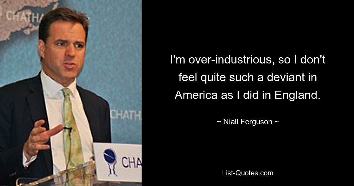 I'm over-industrious, so I don't feel quite such a deviant in America as I did in England. — © Niall Ferguson