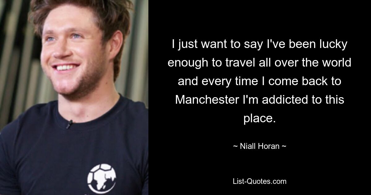 I just want to say I've been lucky enough to travel all over the world and every time I come back to Manchester I'm addicted to this place. — © Niall Horan