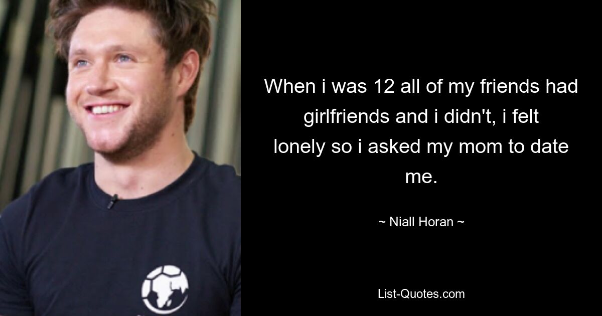 When i was 12 all of my friends had girlfriends and i didn't, i felt lonely so i asked my mom to date me. — © Niall Horan