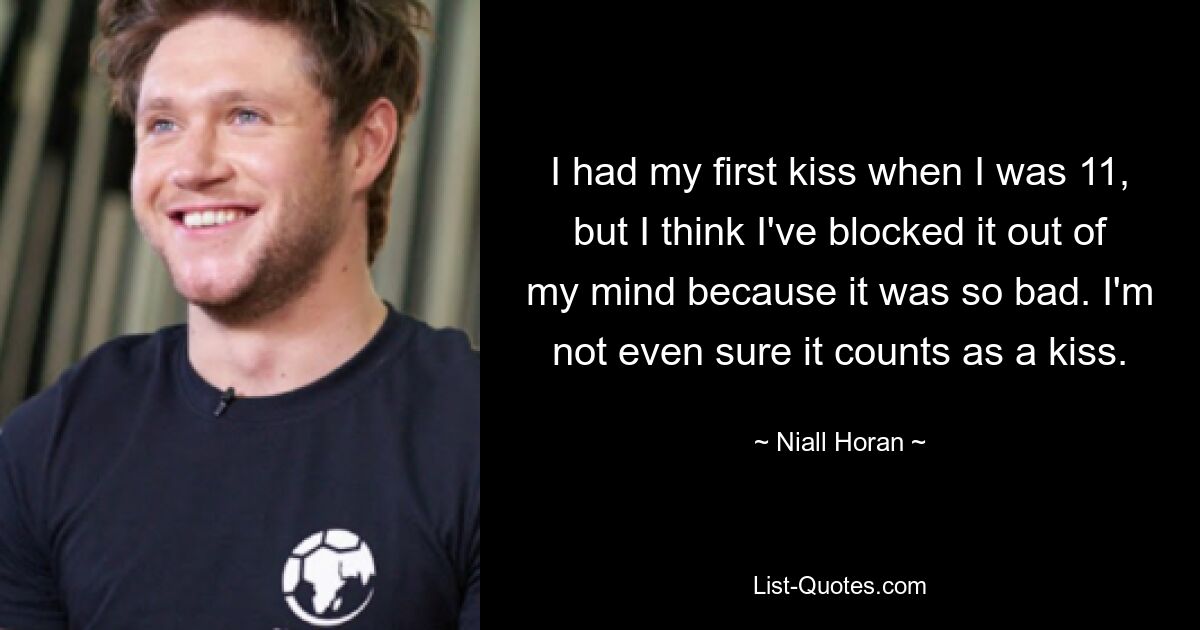 I had my first kiss when I was 11, but I think I've blocked it out of my mind because it was so bad. I'm not even sure it counts as a kiss. — © Niall Horan